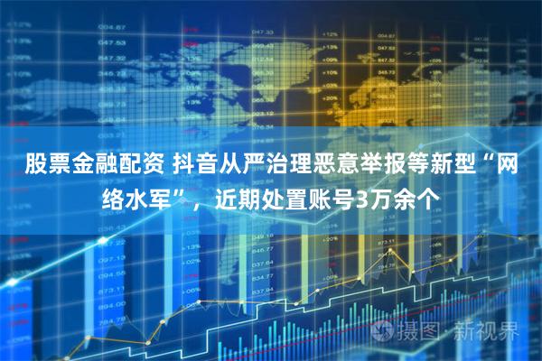 股票金融配资 抖音从严治理恶意举报等新型“网络水军”，近期处置账号3万余个
