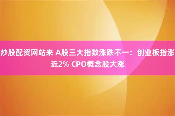 炒股配资网站来 A股三大指数涨跌不一：创业板指涨近2% CPO概念股大涨