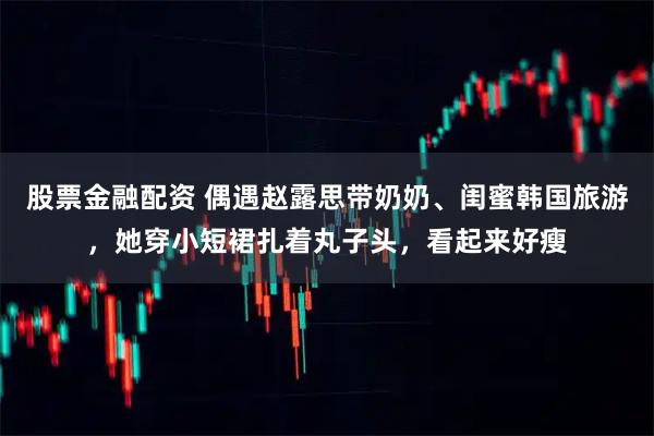股票金融配资 偶遇赵露思带奶奶、闺蜜韩国旅游，她穿小短裙扎着丸子头，看起来好瘦
