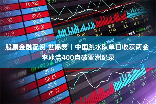 股票金融配资 世锦赛丨中国跳水队单日收获两金 李冰洁400自破亚洲纪录