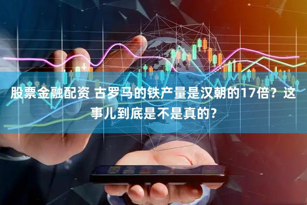 股票金融配资 古罗马的铁产量是汉朝的17倍？这事儿到底是不是真的？