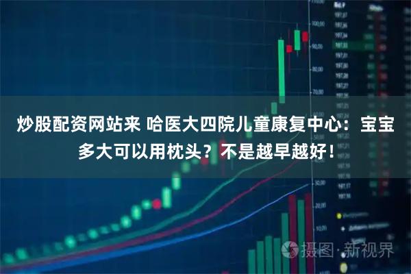 炒股配资网站来 哈医大四院儿童康复中心：宝宝多大可以用枕头？不是越早越好！