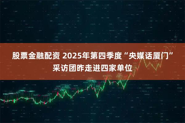 股票金融配资 2025年第四季度“央媒话厦门”采访团昨走进四家单位