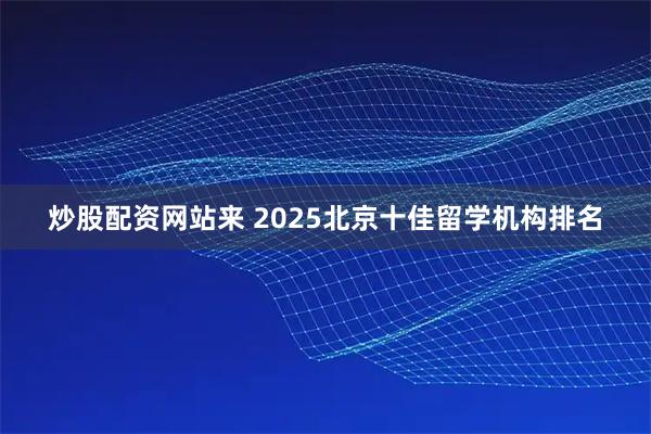 炒股配资网站来 2025北京十佳留学机构排名