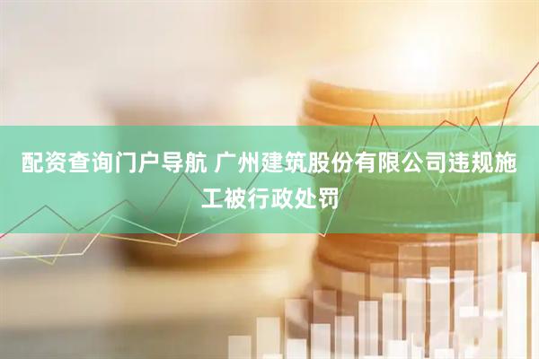 配资查询门户导航 广州建筑股份有限公司违规施工被行政处罚