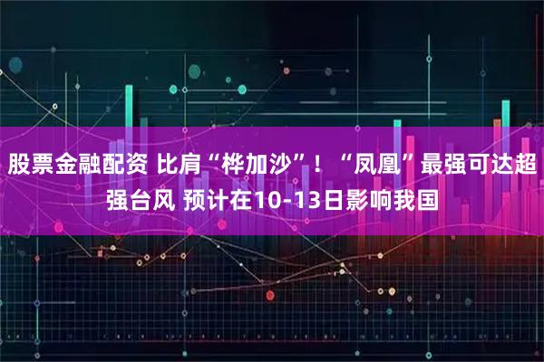 股票金融配资 比肩“桦加沙”！“凤凰”最强可达超强台风 预计在10-13日影响我国