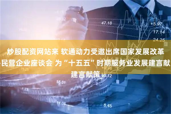 炒股配资网站来 软通动力受邀出席国家发展改革委民营企业座谈会 为“十五五”时期服务业发展建言献策