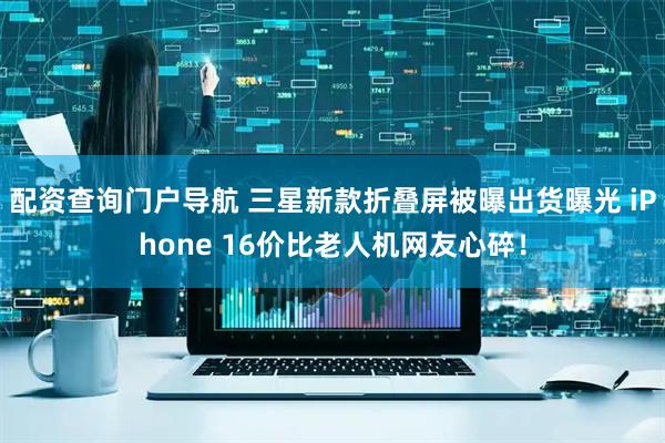 配资查询门户导航 三星新款折叠屏被曝出货曝光 iPhone 16价比老人机网友心碎！
