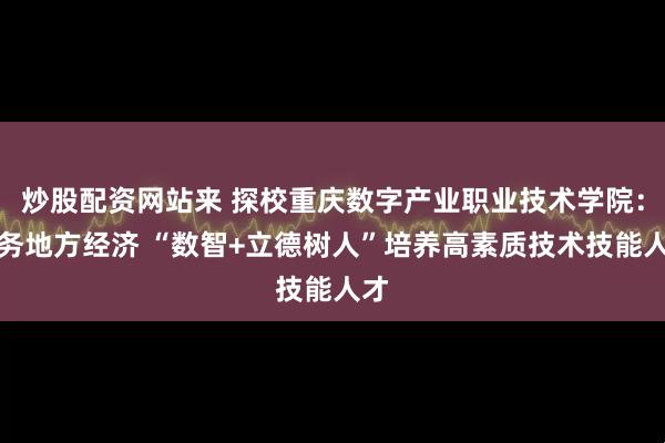 炒股配资网站来 探校重庆数字产业职业技术学院：服务地方经济 “数智+立德树人”培养高素质技术技能人才