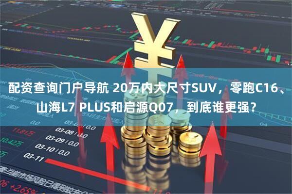 配资查询门户导航 20万内大尺寸SUV，零跑C16、山海L7 PLUS和启源Q07，到底谁更强？