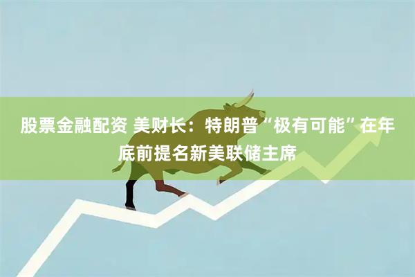 股票金融配资 美财长：特朗普“极有可能”在年底前提名新美联储主席