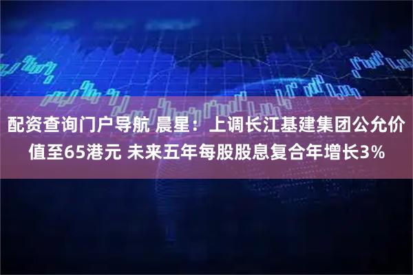 配资查询门户导航 晨星：上调长江基建集团公允价值至65港元 未来五年每股股息复合年增长3%