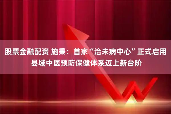 股票金融配资 施秉：首家“治未病中心”正式启用 县域中医预防保健体系迈上新台阶