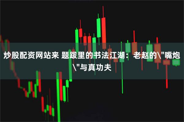 炒股配资网站来 题跋里的书法江湖：老赵的