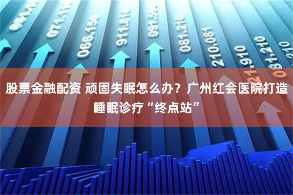 股票金融配资 顽固失眠怎么办？广州红会医院打造睡眠诊疗“终点站”