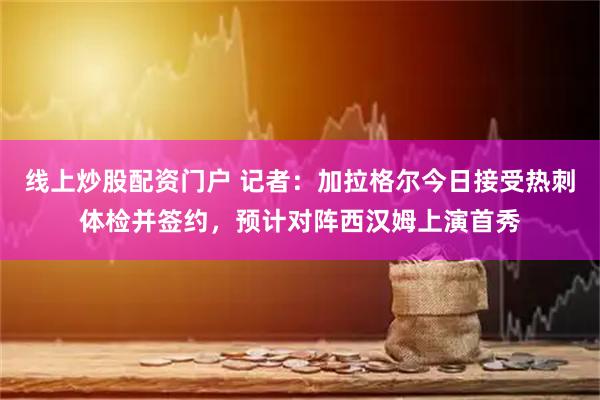 线上炒股配资门户 记者：加拉格尔今日接受热刺体检并签约，预计对阵西汉姆上演首秀