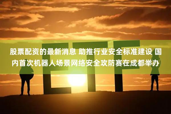 股票配资的最新消息 助推行业安全标准建设 国内首次机器人场景网络安全攻防赛在成都举办