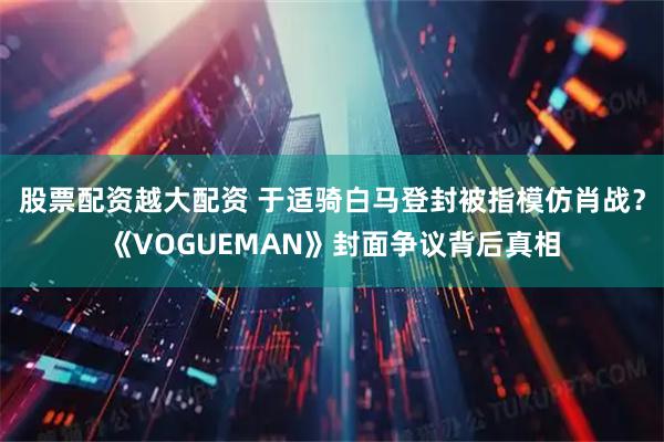 股票配资越大配资 于适骑白马登封被指模仿肖战？《VOGUEMAN》封面争议背后真相
