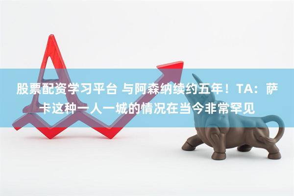 股票配资学习平台 与阿森纳续约五年！TA：萨卡这种一人一城的情况在当今非常罕见