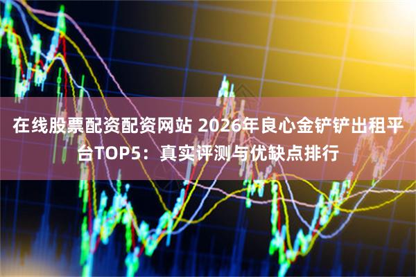 在线股票配资配资网站 2026年良心金铲铲出租平台TOP5：真实评测与优缺点排行