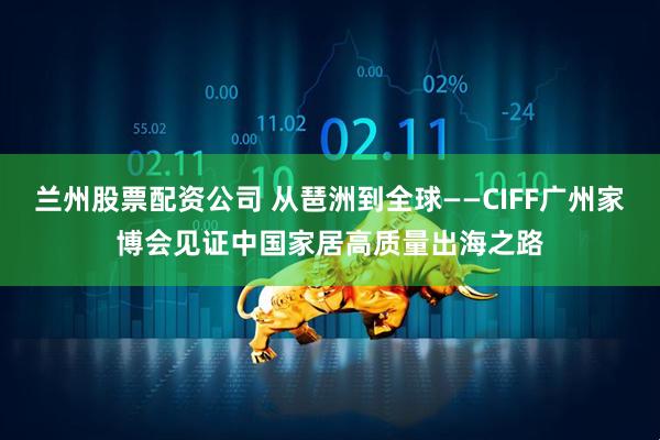 兰州股票配资公司 从琶洲到全球——CIFF广州家博会见证中国家居高质量出海之路