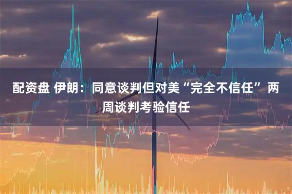 配资盘 伊朗：同意谈判但对美“完全不信任” 两周谈判考验信任