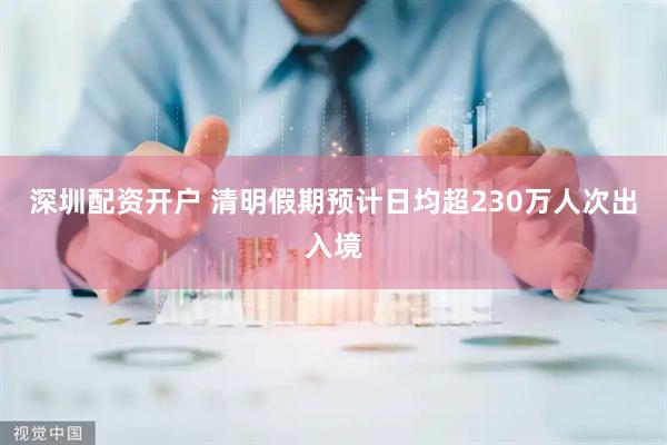 深圳配资开户 清明假期预计日均超230万人次出入境