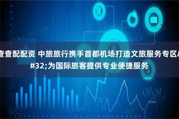 查查配配资 中旅旅行携手首都机场打造文旅服务专区 为国际旅客提供专业便捷服务