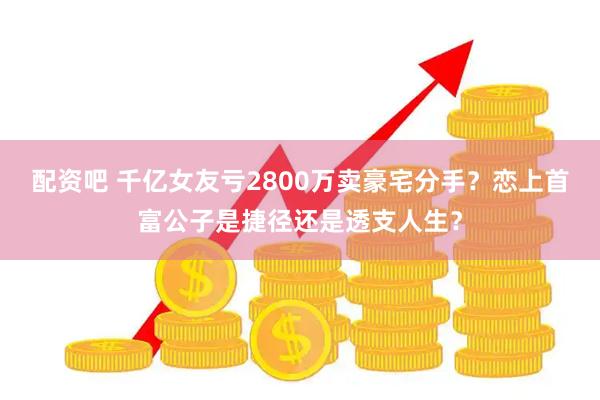 配资吧 千亿女友亏2800万卖豪宅分手？恋上首富公子是捷径还是透支人生？