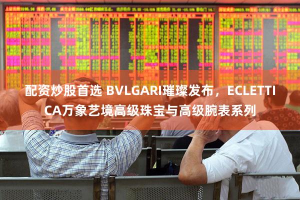 配资炒股首选 BVLGARI璀璨发布，ECLETTICA万象艺境高级珠宝与高级腕表系列