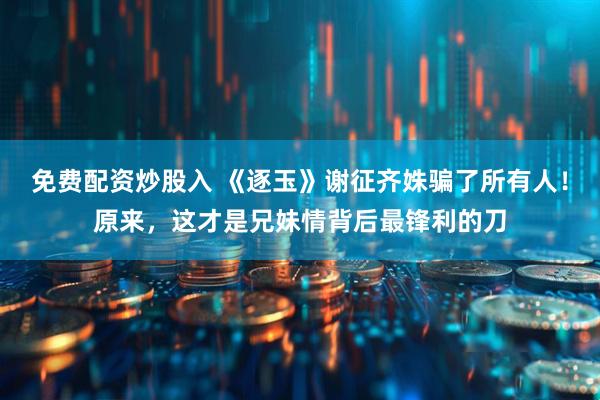 免费配资炒股入 《逐玉》谢征齐姝骗了所有人！原来，这才是兄妹情背后最锋利的刀