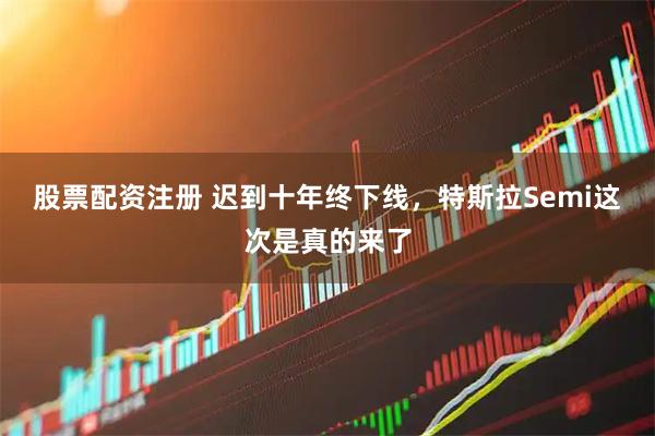 股票配资注册 迟到十年终下线，特斯拉Semi这次是真的来了