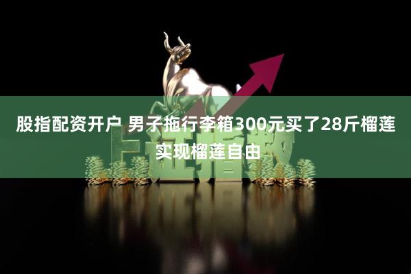 股指配资开户 男子拖行李箱300元买了28斤榴莲 实现榴莲自由