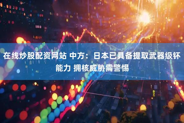 在线炒股配资网站 中方：日本已具备提取武器级钚能力 拥核威胁需警惕
