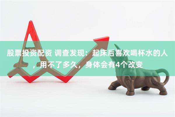 股票投资配资 调查发现：起床后喜欢喝杯水的人，用不了多久，身体会有4个改变