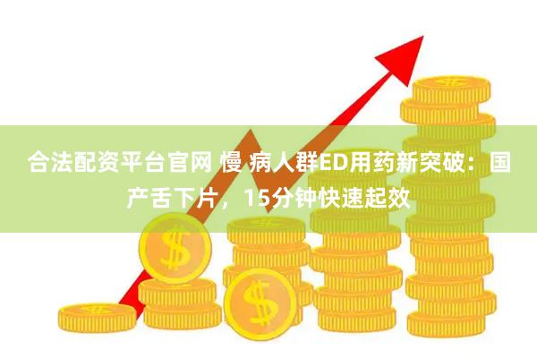 合法配资平台官网 慢 病人群ED用药新突破：国产舌下片，15分钟快速起效