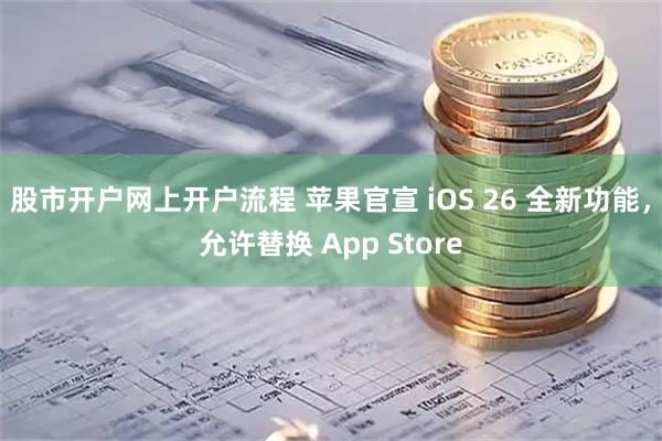 股市开户网上开户流程 苹果官宣 iOS 26 全新功能，允许替换 App Store