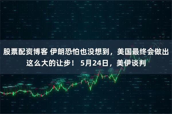 股票配资博客 伊朗恐怕也没想到，美国最终会做出这么大的让步！ 5月24日，美伊谈判