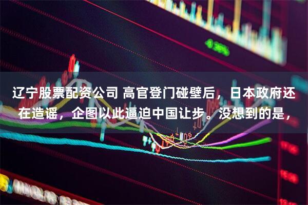 辽宁股票配资公司 高官登门碰壁后,日本政府还在造谣,企图以此逼迫中国让步。没想到的是,