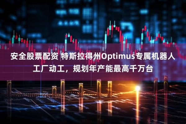 安全股票配资 特斯拉得州Optimus专属机器人工厂动工，规划年产能最高千万台