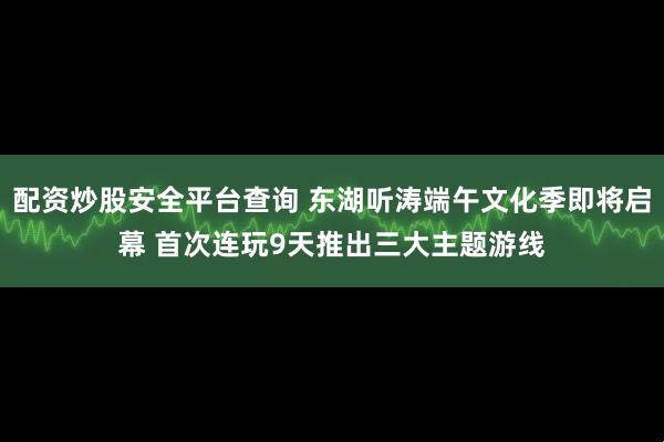 配资炒股安全平台查询 东湖听涛端午文化季即将启幕 首次连玩9天推出三大主题游线